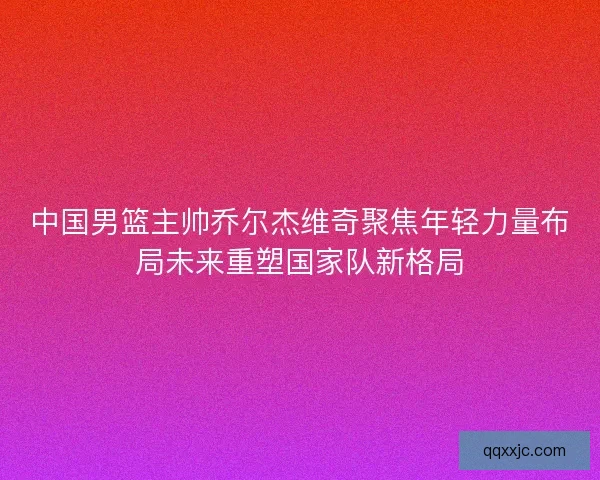 中国男篮主帅乔尔杰维奇聚焦年轻力量布局未来重塑国家队新格局